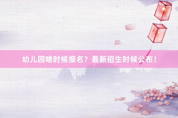 幼儿园啥时候报名？最新招生时候公布！