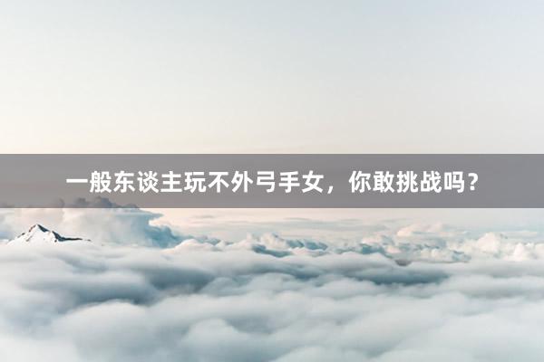 一般东谈主玩不外弓手女，你敢挑战吗？