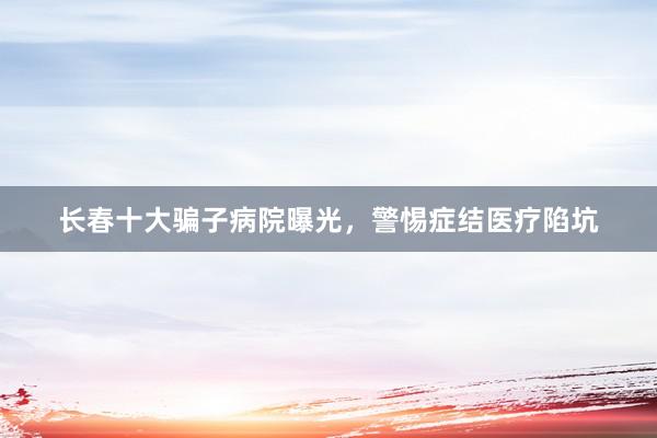 长春十大骗子病院曝光，警惕症结医疗陷坑